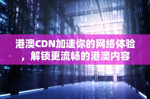 港澳CDN加速你的网络体验，解锁更流畅的港澳内容