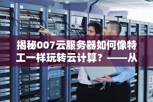 揭秘007云服务器如何像特工一样玩转云计算？——从入门到精通的全方位指南