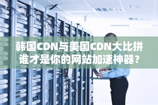 韩国CDN与美国CDN大比拼谁才是你的网站加速神器？
