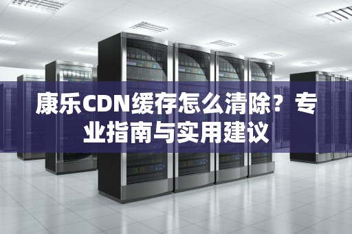康乐CDN缓存怎么清除？专业指南与实用建议