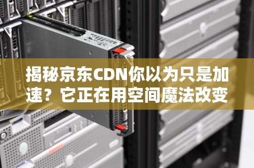 揭秘京东CDN你以为只是加速？它正在用空间魔法改变你的剁手体验！