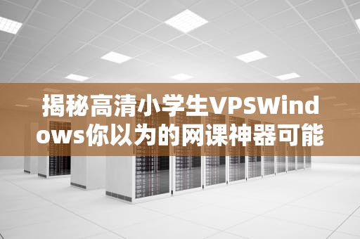 揭秘高清小学生VPSWindows你以为的网课神器可能是智商税？