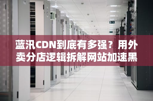 蓝汛CDN到底有多强？用外卖分店逻辑拆解网站加速黑科技