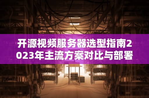 开源视频服务器选型指南2023年主流方案对比与部署实践