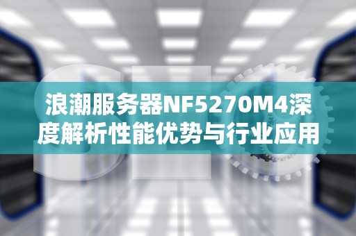 浪潮服务器NF5270M4深度解析性能优势与行业应用实践指南