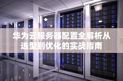 华为云服务器配置全解析从选型到优化的实战指南