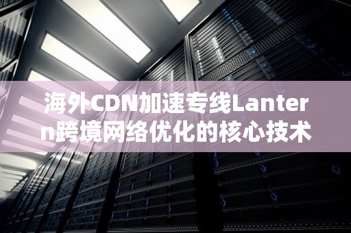 海外CDN加速专线Lantern跨境网络优化的核心技术解析与实践指南