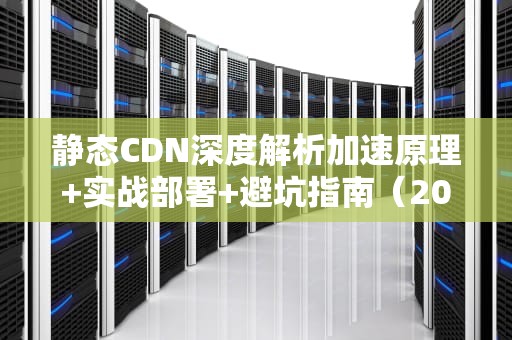 静态CDN深度解析加速原理+实战部署+避坑指南（2023最新版）