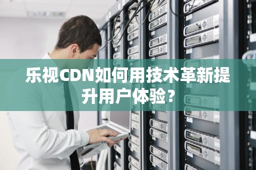 乐视CDN如何用技术革新提升用户体验？