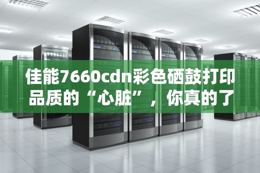 佳能7660cdn彩色硒鼓打印品质的“心脏”，你真的了解它吗？