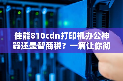 佳能810cdn打印机办公神器还是智商税？一篇让你彻底搞懂的专业评测