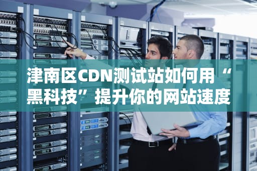 津南区CDN测试站如何用“黑科技”提升你的网站速度？
