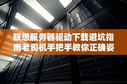 联想服务器驱动下载避坑指南老司机手把手教你正确姿势（附翻车现场）