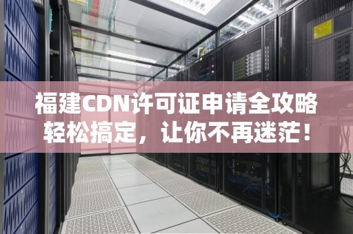 福建CDN许可证申请全攻略轻松搞定，让你不再迷茫！