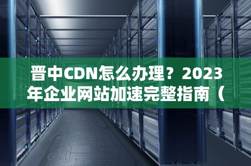 晋中CDN怎么办理？2023年企业网站加速完整指南（附实操流程）