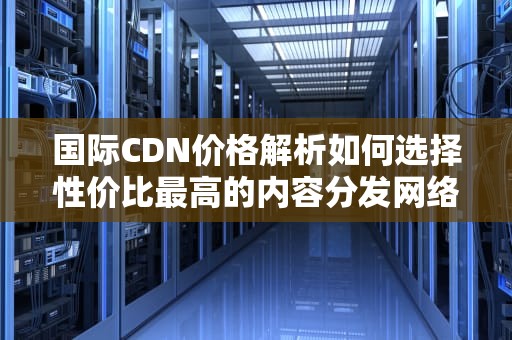 国际CDN价格解析如何选择性价比最高的内容分发网络服务