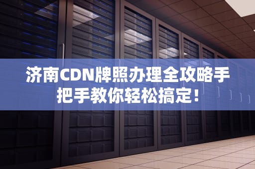 济南CDN牌照办理全攻略手把手教你轻松搞定！