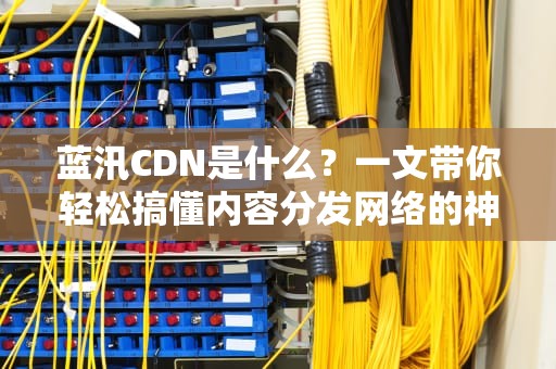 蓝汛CDN是什么？一文带你轻松搞懂内容分发网络的神奇之处！