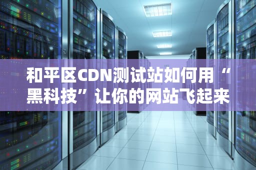 和平区CDN测试站如何用“黑科技”让你的网站飞起来？