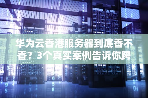 华为云香港服务器到底香不香？3个真实案例告诉你跨境业务的正确打开方式