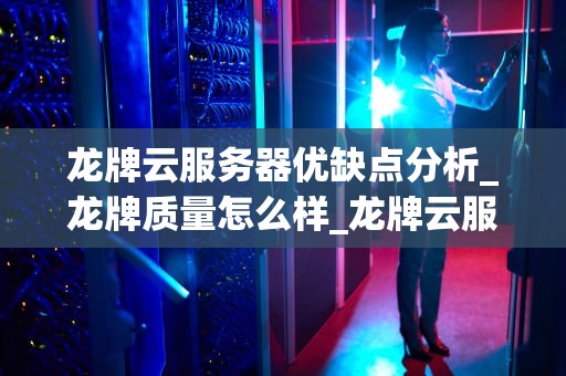 龙牌云服务器优缺点分析_龙牌质量怎么样_龙牌云服务器的优缺点深度分析