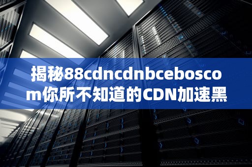 揭秘88cdncdnbceboscom你所不知道的CDN加速黑科技