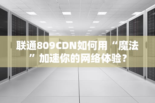 联通809CDN如何用“魔法”加速你的网络体验？