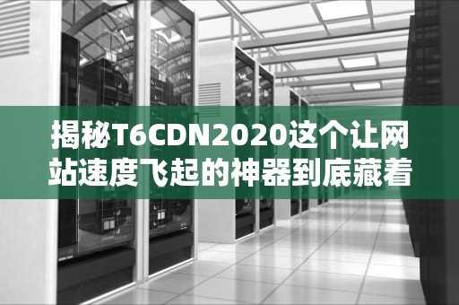 揭秘T6CDN2020这个让网站速度飞起的神器到底藏着什么黑科技？