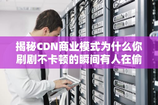 揭秘CDN商业模式为什么你刷剧不卡顿的瞬间有人在偷偷薅羊毛？