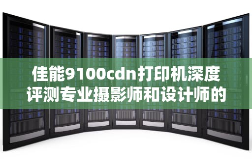 佳能9100cdn打印机深度评测专业摄影师和设计师的得力助手