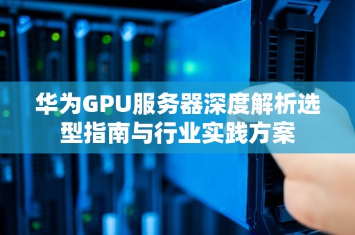 华为GPU服务器深度解析选型指南与行业实践方案