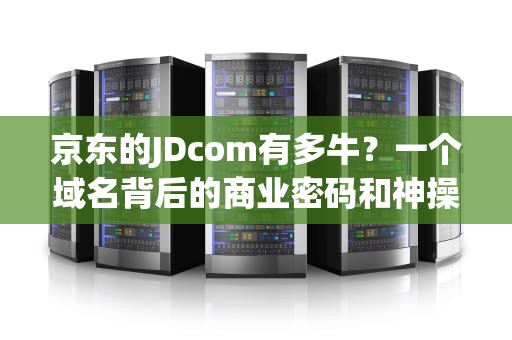 京东的JDcom有多牛？一个域名背后的商业密码和神操作