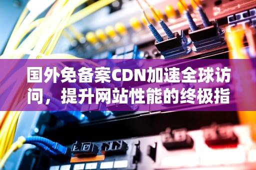 国外免备案CDN加速全球访问，提升网站性能的终极指南