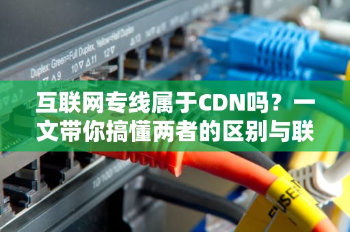 互联网专线属于CDN吗？一文带你搞懂两者的区别与联系！