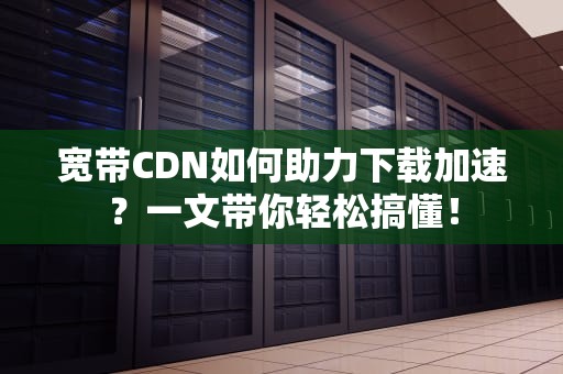 宽带CDN如何助力下载加速？一文带你轻松搞懂！