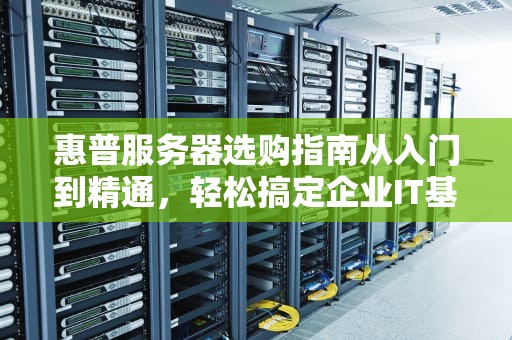 惠普服务器选购指南从入门到精通，轻松搞定企业IT基础设施