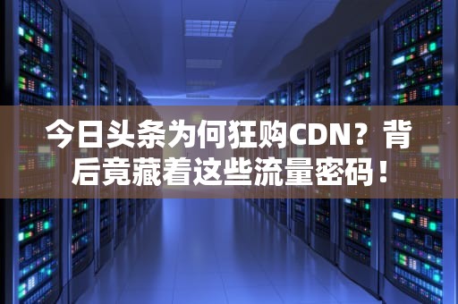 今日头条为何狂购CDN？背后竟藏着这些流量密码！