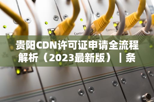 贵阳CDN许可证申请全流程解析（2023最新版）｜条件、材料及办理指南