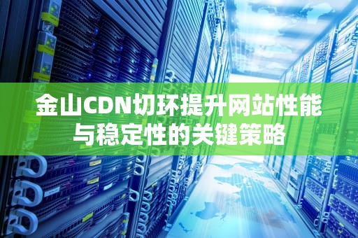 金山CDN切环提升网站性能与稳定性的关键策略