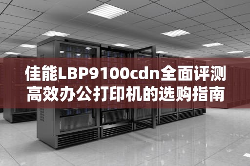佳能LBP9100cdn全面评测高效办公打印机的选购指南与使用技巧