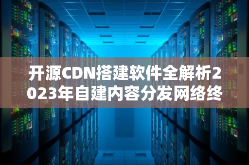 开源CDN搭建软件全解析2023年自建内容分发网络终极指南
