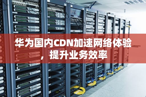 华为国内CDN加速网络体验，提升业务效率