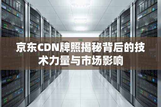 京东CDN牌照揭秘背后的技术力量与市场影响