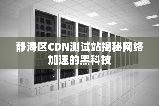 静海区CDN测试站揭秘网络加速的黑科技