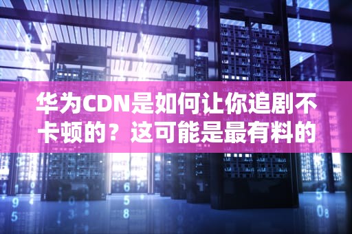 华为CDN是如何让你追剧不卡顿的？这可能是最有料的技术解读！