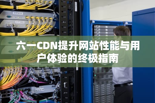 六一CDN提升网站性能与用户体验的终极指南