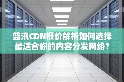蓝汛CDN报价解析如何选择最适合你的内容分发网络？