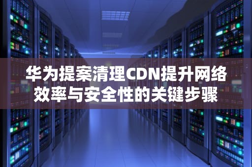 华为提案清理CDN提升网络效率与安全性的关键步骤