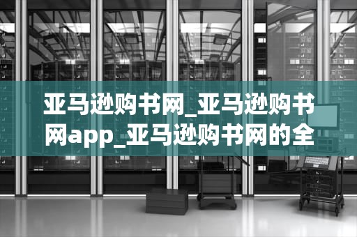 亚马逊购书网_亚马逊购书网app_亚马逊购书网的全面解析