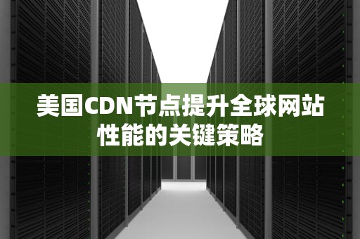 美国CDN节点提升全球网站性能的关键策略